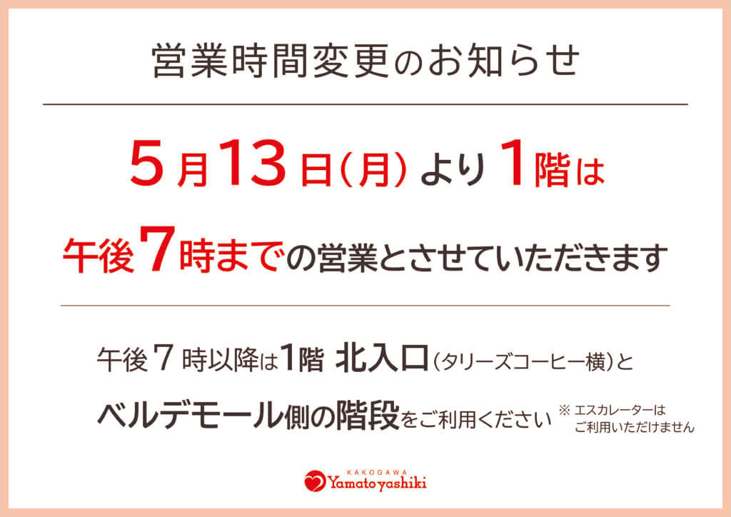 営業時間変更のお知らせ
5月13日（月）より1階は
午後7時までの営業とさせていただきます。
午後7時以降は1階北入口（タリーズコーヒー横）と
ベルデモール側の階段をご利用ください※エスカレーターはご利用いただけません
加古川ヤマトヤシキ