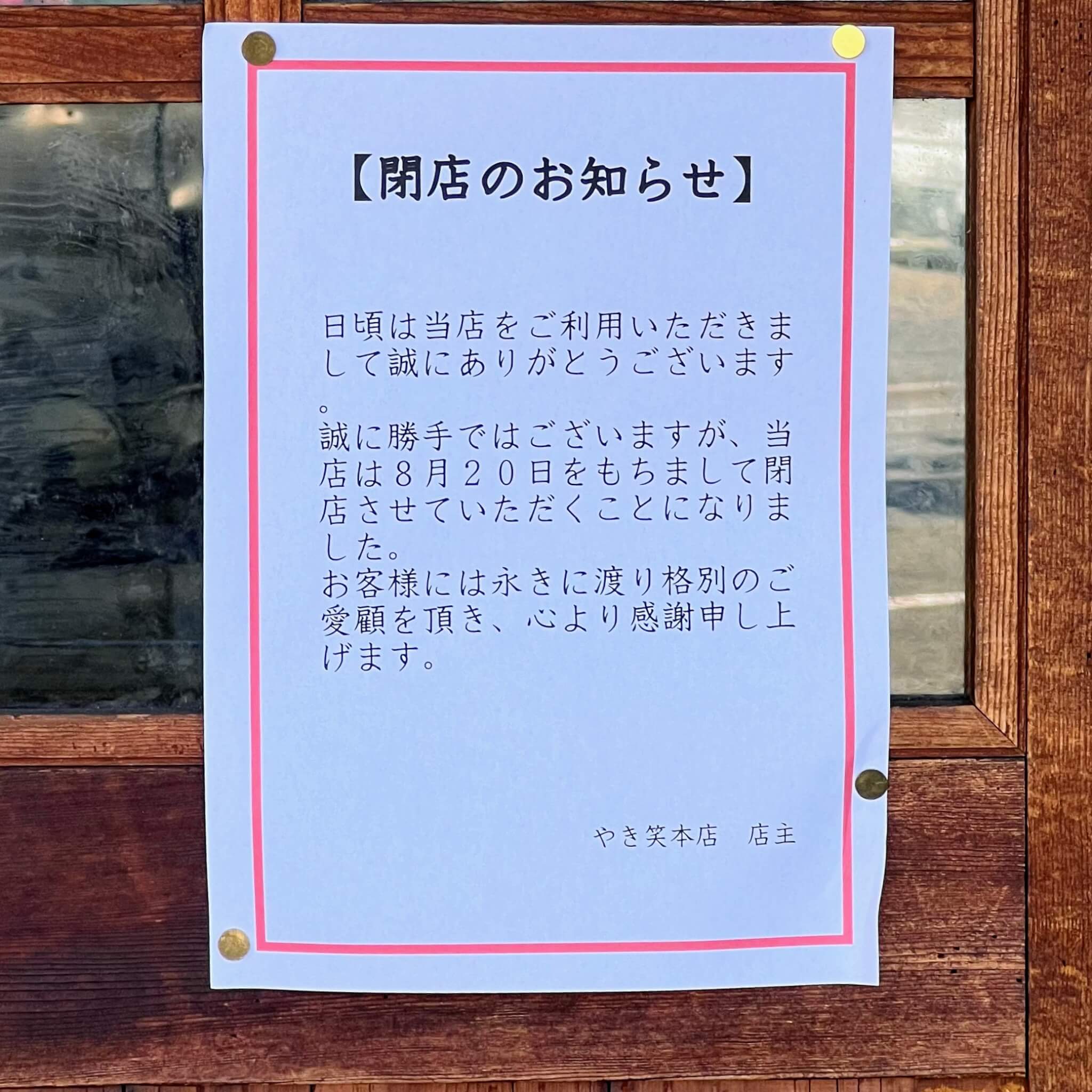 【閉店のお知らせ】

日頃は当店をご利用いただきまして誠にありがとうございます。

誠に勝手ではございますが、当店は8月20日をもちまして閉店させていただくことになりました。

お客様には永きに渡り格別のご愛顧を頂き、心より感謝申し上げます。

やき笑本店　店主