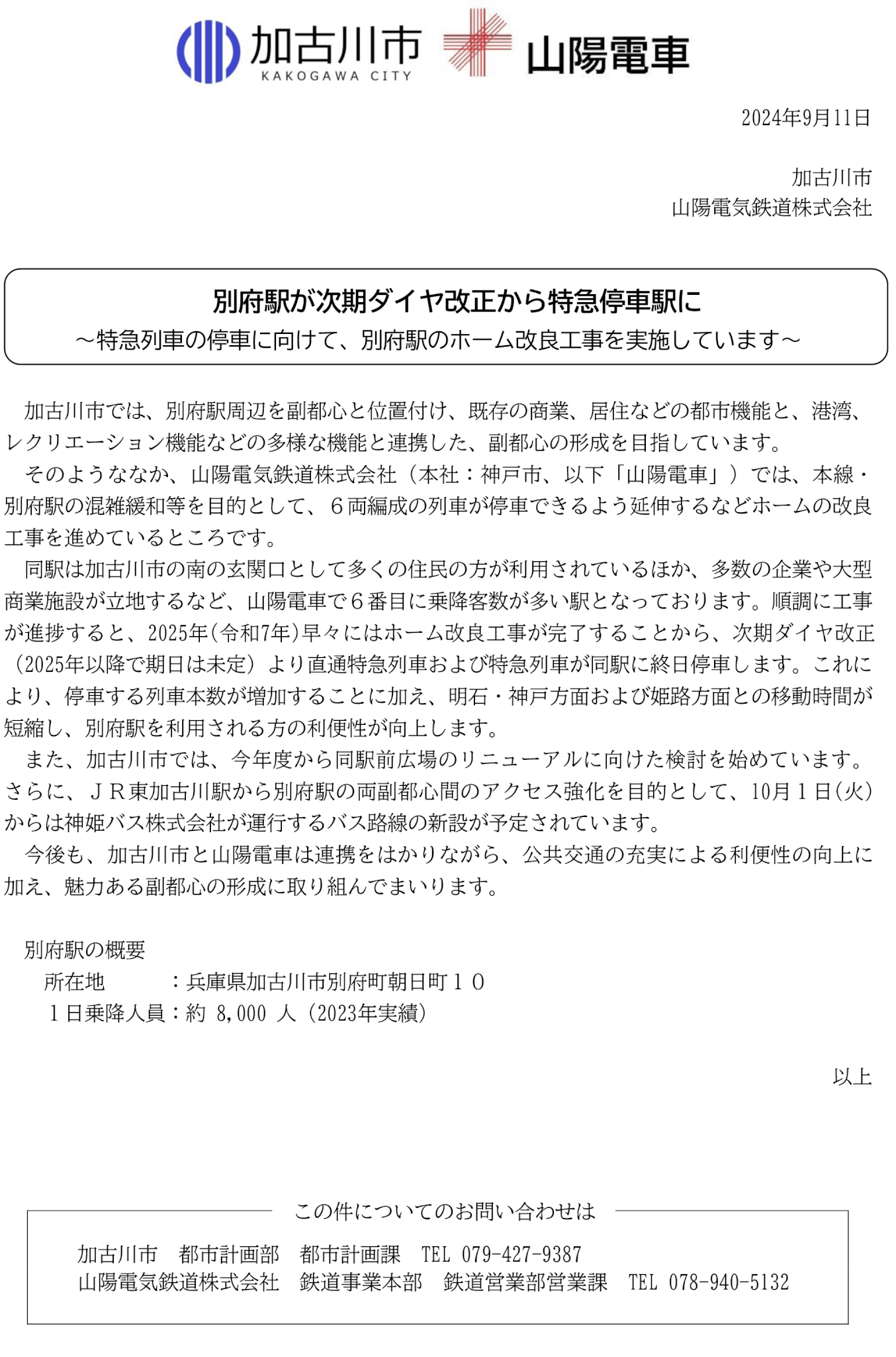 別府駅が次期ダイヤ改正から特急停車駅に 2024年9月11日 加古川市 山陽電気鉄道株式会社 ～特急列車の停車に向けて、別府駅のホーム改良工事を実施しています～ 加古川市では、別府駅周辺を副都心と位置付け、既存の商業、居住などの都市機能と、港湾、レクリエーション機能などの多様な機能と連携した、副都心の形成を目指しています。 そのようななか、山陽電気鉄道株式会社（本社：神戸市、以下「山陽電車」）では、本線・別府駅の混雑緩和等を目的として、６両編成の列車が停車できるよう延伸するなどホームの改良工事を進めているところです。 同駅は加古川市の南の玄関口として多くの住民の方が利用されているほか、多数の企業や大型商業施設が立地するなど、山陽電車で６番目に乗降客数が多い駅となっております。順調に工事が進捗すると、2025年(令和7年)早々にはホーム改良工事が完了することから、次期ダイヤ改正（2025年以降で期日は未定）より直通特急列車および特急列車が同駅に終日停車します。これにより、停車する列車本数が増加することに加え、明石・神戸方面および姫路方面との移動時間が短縮し、別府駅を利用される方の利便性が向上します。 また、加古川市では、今年度から同駅前広場のリニューアルに向けた検討を始めています。さらに、ＪＲ東加古川駅から別府駅の両副都心間のアクセス強化を目的として、10月１日(火)からは神姫バス株式会社が運行するバス路線の新設が予定されています。 今後も、加古川市と山陽電車は連携をはかりながら、公共交通の充実による利便性の向上に加え、魅力ある副都心の形成に取り組んでまいります。 別府駅の概要 所在地    ：兵庫県加古川市別府町朝日町１０ １日乗降人員：約 8,000 人（2023年実績） この件についてのお問い合わせは   以上 加古川市 都市計画部 都市計画課 TEL 079-427-9387 山陽電気鉄道株式会社 鉄道事業本部 鉄道営業部営業課 TEL 078-940-5132 