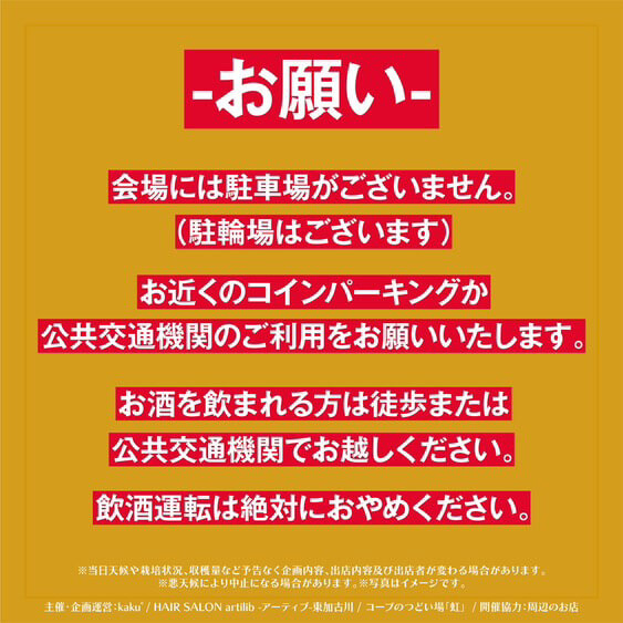 【お願い】
会場には駐車場がございません。 
（駐輪場はございます）
お近くのコインパーキングか公共交通機関のご利用をお願いいたします。
お酒を飲まれる方は徒歩または公共交通機関でお越しください。
飲酒運転は絶対におやめください。