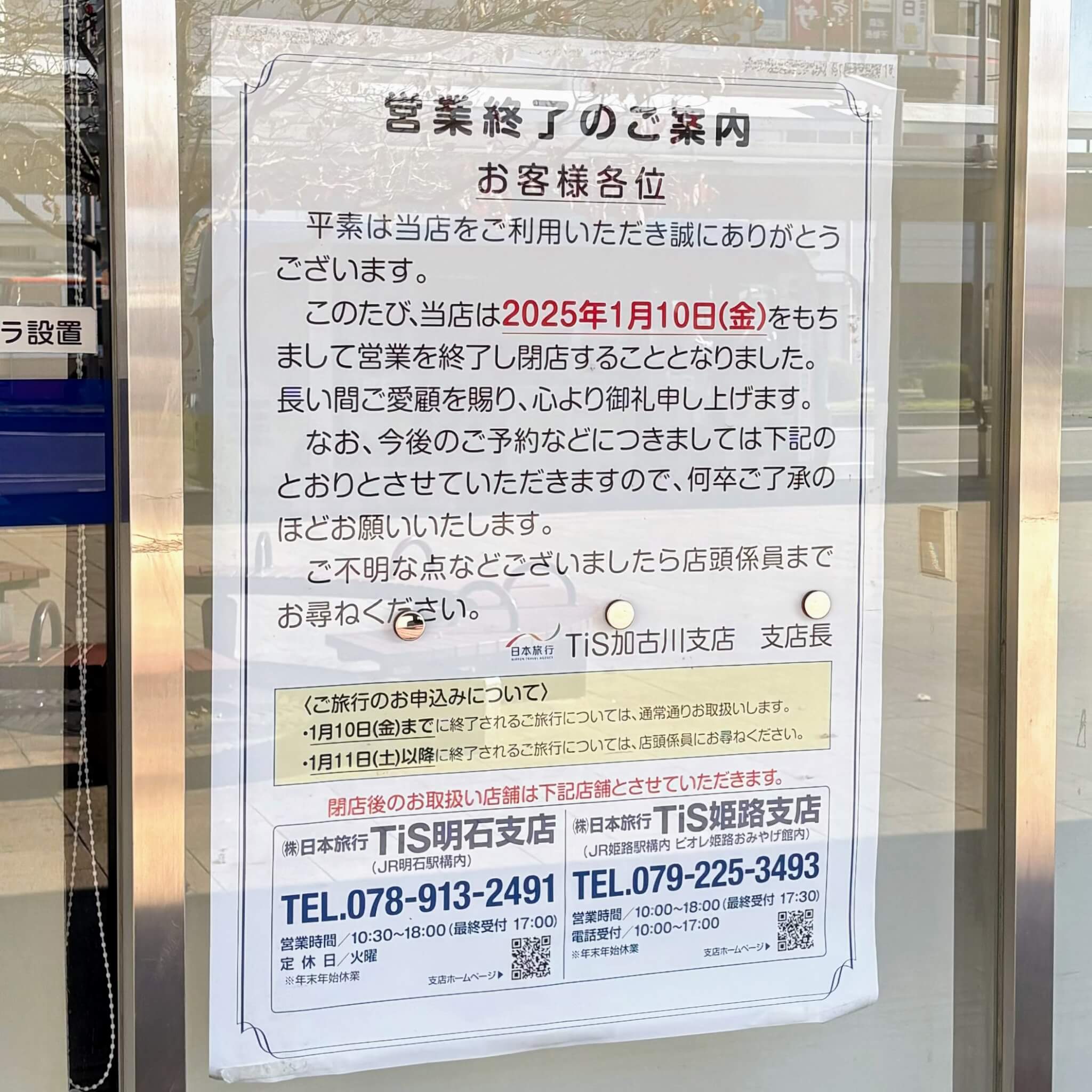 営業終了のご案内

お客様各位

　平素は当店をご利用いただき誠にありがとうございます。

　このたび、当店は2025年1月10日（金）をもちまして営業を終了し閉店することとなりました。長い間ご愛顧を賜り、心より御礼申し上げます。

　なお、今後のご予約などにつきましては下記のとおりとさせていただきあｍすので、何卒ご了承のほどお願いいたします。

　ご不明な点などございましたら店頭係員までお尋ねください。

日本旅行TiS加古川支店　支店長

＜ご旅行のお申し込みについて＞

・1月10日（金）までに終了されるご旅行については、通常通りお取扱いします。

・1月11日（土）以降に終了されるご旅行については、店頭係員にお尋ねください。