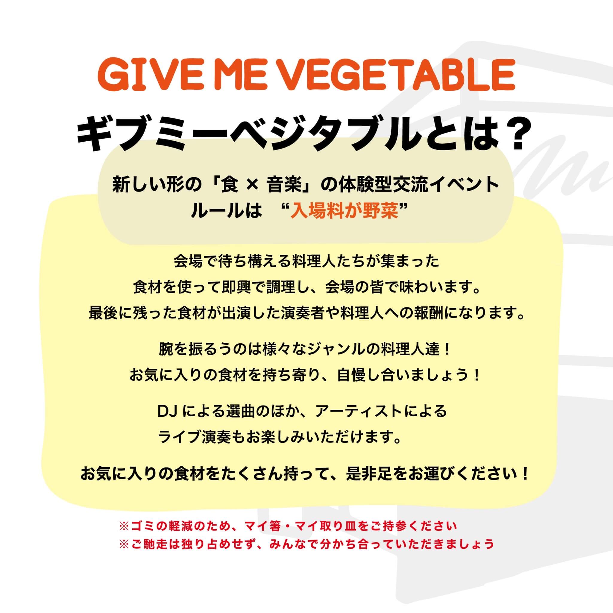 ギブミーベジタブルとは？
新しい形の「食×音楽」の体験型交流イベント
ルールは"入場料が野菜"

会場で待ち構える料理人たちが集まった食材を使って即興で調理し、会場の皆で味わいます。
最後に残った食材が出演した演奏者や料理人への報酬になります。
腕を振るうのは様々なジャンルの料理人達！
お気に入りの食材を持ち寄り、自慢し合いましょう！
DJによる選曲のほか、アーティストによるライブ演奏もお楽しみいただけます。
お気に入りの食材をたくさん持って、是非足をお運びください！
※ゴミの軽減のため、マイ箸・マイ取り皿をご持参ください
※ご馳走は独り占めせず、みんなで分かち合っていただきましょう