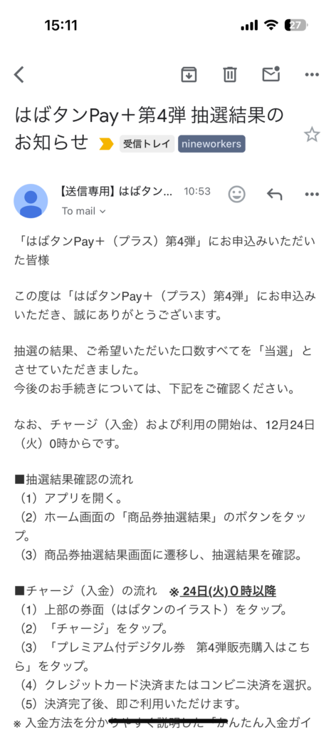 はばタンPay＋第4弾 抽選結果のお知らせ
「はばタンPay＋（プラス）第4弾」にお申込みいただいた皆様

この度は「はばタンPay＋（プラス）第4弾」にお申込みいただき、誠にありがとうございます。

抽選の結果、ご希望いただいた口数すべてを「当選」とさせていただきました。
今後のお手続きについては、下記をご確認ください。

なお、チャージ（入金）および利用の開始は、12月24日（火）0時からです。

■抽選結果確認の流れ
（1）アプリを開く。
（2）ホーム画面の「商品券抽選結果」のボタンをタップ。
（3）商品券抽選結果画面に遷移し、抽選結果を確認。

■チャージ（入金）の流れ　※ 24日(火)０時以降
（1）上部の券面（はばタンのイラスト）をタップ。
（2）「チャージ」をタップ。
（3）「プレミアム付デジタル券  第4弾販売購入はこちら」をタップ。
（4）クレジットカード決済またはコンビニ決済を選択。
（5）決済完了後、即ご利用いただけます。
※ 入金方法を分かりやすく説明した「かんたん入金ガイ