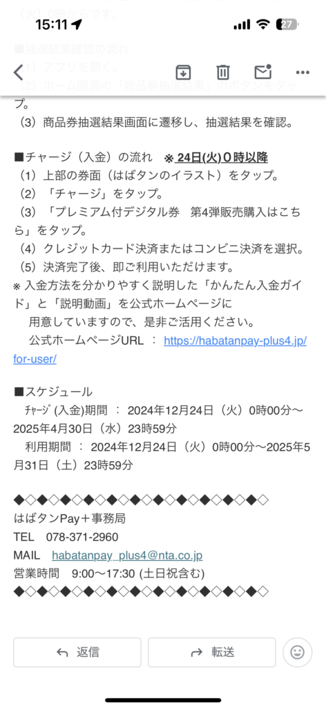 （3）商品券抽選結果画面に遷移し、抽選結果を確認。

■チャージ（入金）の流れ　※ 24日(火)０時以降
（1）上部の券面（はばタンのイラスト）をタップ。
（2）「チャージ」をタップ。
（3）「プレミアム付デジタル券  第4弾販売購入はこちら」をタップ。
（4）クレジットカード決済またはコンビニ決済を選択。
（5）決済完了後、即ご利用いただけます。
※ 入金方法を分かりやすく説明した「かんたん入金ガイド」と「説明動画」を公式ホームページに
　 用意していますので、是非ご活用ください。
　 公式ホームページURL ： https://habatanpay-plus4.jp/for-user/

■スケジュール
　ﾁｬｰｼﾞ(入金)期間 ： 2024年12月24日（火）0時00分～2025年4月30日（水）23時59分
　利用期間 ： 2024年12月24日（火）0時00分～2025年5月31日（土）23時59分

◆◇◆◇◆◇◆◇◆◇◆◇◆◇◆◇◆◇◆◇◆◇
はばタンPay＋事務局
TEL　078-371-2960
MAIL　habatanpay_plus4@nta.co.jp
営業時間   9:00～17:30 (土日祝含む)
◆◇◆◇◆◇◆◇◆◇◆◇◆◇◆◇◆◇◆◇◆◇