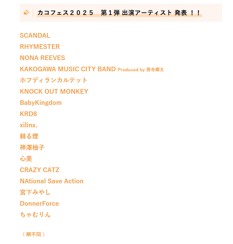 カコフェス２０２５　第１弾 出演アーティスト 発表 ！！

SCANDAL
RHYMESTER
NONA REEVES
KAKOGAWA MUSIC CITY BAND Produced by 西寺郷太
ホフディランカルテット　　　　
KNOCK OUT MONKEY
BabyKingdom
KRD8
xilinx.
棘る煙　 　 　
神澤柚子
心美　　 　
CRAZY CATZ
NAtional Save Action
宮下みやし　　 　
DonnerForce
ちゃむりん

（ 順不同 ）