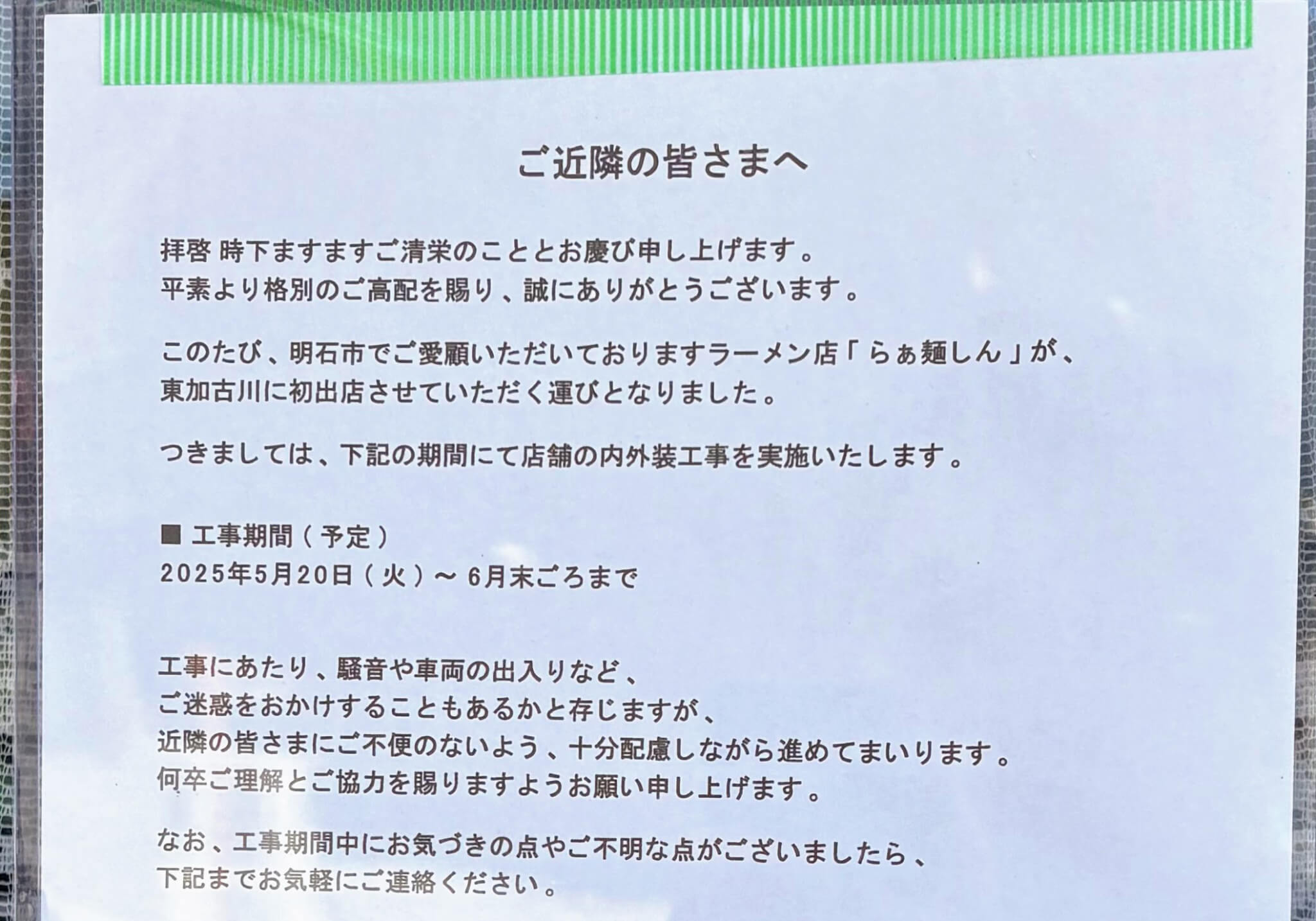 ご近隣の皆さまへ
拝啓 時下ますますご清栄のこととお慶び申し上げます。
平素より格別のご高配を賜り、誠にありがとうございます。
このたび、明石市でご愛顧いただいておりますラーメン店「らぁ麺しん」が、
東加古川に初出店させていただく運びとなりました。
つきましては、下記の期間にて店舗の内外装工事を実施いたします。
▇工事期間(予定)
2025年5月20日(火)~6月末ごろまで