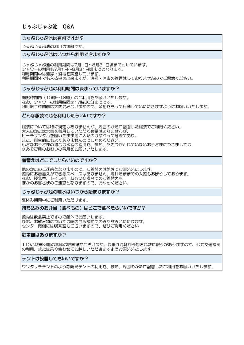 ①じゃぶじゃぶ池の利用は有料ですか?
じゃぶじゃぶ池の利用は無料です。
②じゃぶじゃぶ池はいつから利用できますか?
じゃぶじゃぶ池の利用期間は7月1日~8月31日までとしています。
利用期間中は清掃・消毒を実施しています。
利用期間外でも入る事は出来ますが、清掃・消毒の管理はしておりませんのでご留意ください。
③じゃぶじゃぶ池の利用時間は決まっていますか?
開館時間内(10時~18時)のご利用をお願いいたします。
なお、シャワーの利用時間は17時30分までです。
利用終了時間前は大変混み合いますので、余裕をもって行動していただきますようにお願いいたします。
④どんな服装で池を利用したらいいですか?
服装については特に規定はありませんが、周囲のかたに配慮した服装でご利用ください。
大人のかたは水着を着用していただく必要はありませんが、ビーチサンダルを履いたまま池に入るのはすべって危険であり、 また、衛生的にもよくありませんのでおやめください。
小さなお子さまの場合は水着の着用を、また、おむつがとれていないお子さまにつきましては、水あそび用のおむつの着用をお願いいたします。
⑤着替えはどこでしたらいいのですか?
他のかたのご迷惑となりますので、お着替えは館外でお願いいたします。
館内にお着替えができるスペースはありません。濡れたままでの入館もお断りしております。
なお、授乳室、トイレ内、おむつ交換台でのお着替えもほかのお客さまのご迷惑となりますので、おやめください。
⑥じゃぶじゃぶ池の噴水はいつから始まりますか?
夏休み期間中にご利用いただけます。
⑦持ち込みのお弁当(食べもの)はどこで食べたらいいですか?
館内は飲食禁止ですので館外でお願いします。
なお、お飲み物については館内自販機前でのみお飲みいただけます。
センター南側には喫茶室もございますので、ぜひご利用ください。
⑧駐車場はありますか?
110台駐車可能の無料の駐車場がございます。夏季は混雑が予想され数に限りがありますので、公共交通機関の利用、または乗り合わせてお越しいただきますようお願いいたします。
⑨テントは設置してもいいですか?
ワンタッチテントのような簡易テントの利用を、また、周囲のかたに配慮したご利用をお願いいたします。